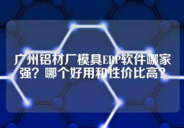 广州铝材厂模具ERP软件哪家强？哪个好用和性价比高？