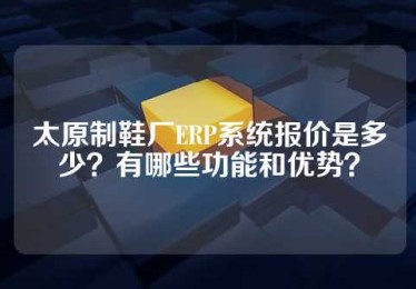 太原制鞋厂ERP系统报价是多少？有哪些功能和优势？