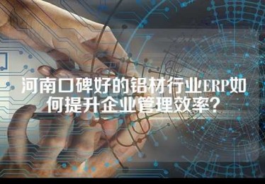 河南口碑好的铝材行业ERP如何提升企业管理效率？