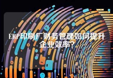 ERP印刷厂财务管理如何提升企业效率？