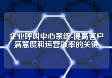企业呼叫中心系统-提高客户满意度和运营效率的关键