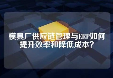 模具厂供应链管理与ERP如何提升效率和降低成本？