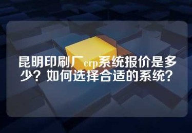 昆明印刷厂erp系统报价是多少？如何选择合适的系统？