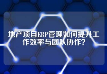 地产项目ERP管理如何提升工作效率与团队协作？