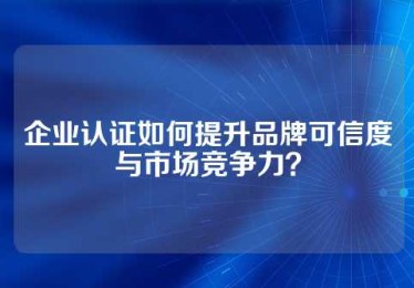 企业认证如何提升品牌可信度与市场竞争力？