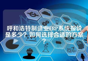 呼和浩特制造业ERP系统报价是多少？如何选择合适的方案？