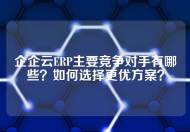 企企云ERP主要竞争对手有哪些？如何选择更优方案？