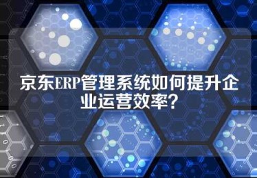 京东ERP管理系统如何提升企业运营效率？