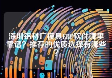 深圳铝材厂模具ERP软件哪里靠谱？推荐的优质选择有哪些？