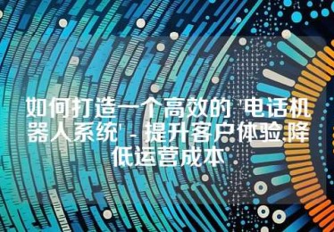 如何打造一个高效的 '电话机器人系统' - 提升客户体验,降低运营成本