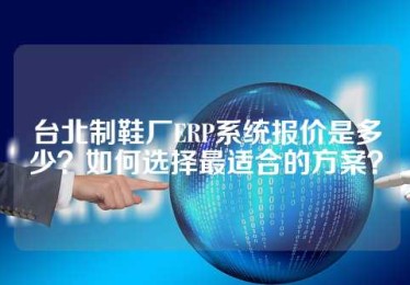 台北制鞋厂ERP系统报价是多少？如何选择最适合的方案？