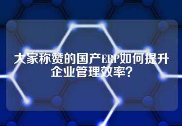 大家称赞的国产ERP如何提升企业管理效率？