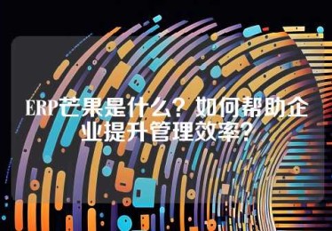 ERP芒果是什么？如何帮助企业提升管理效率？