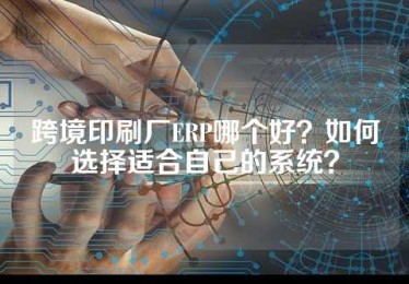 跨境印刷厂ERP哪个好？如何选择适合自己的系统？