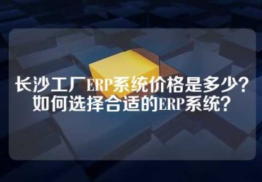 长沙工厂ERP系统价格是多少？如何选择合适的ERP系统？