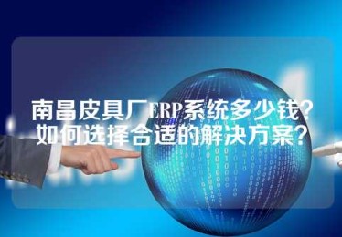 南昌皮具厂ERP系统多少钱？如何选择合适的解决方案？