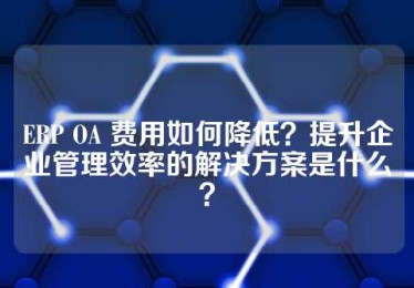 ERP OA 费用如何降低？提升企业管理效率的解决方案是什么？