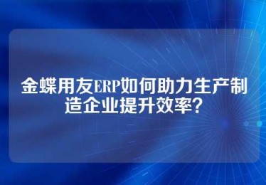 金蝶用友ERP如何助力生产制造企业提升效率？