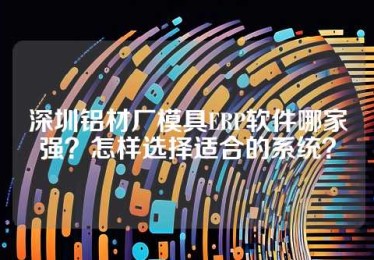 深圳铝材厂模具ERP软件哪家强？怎样选择适合的系统？