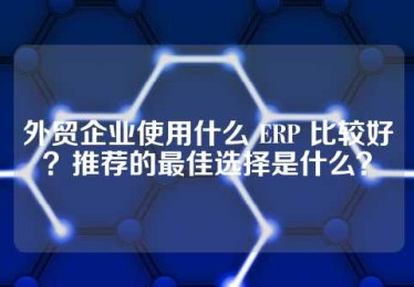 外贸企业使用什么 ERP 比较好？推荐的最佳选择是什么？
