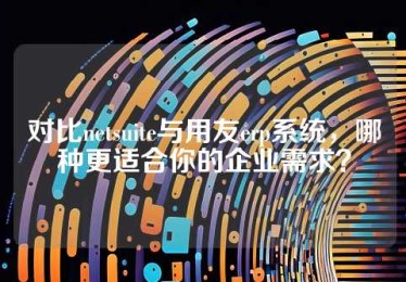 对比netsuite与用友erp系统，哪种更适合你的企业需求？