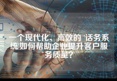 一个现代化、高效的 '话务系统'如何帮助企业提升客户服务质量？