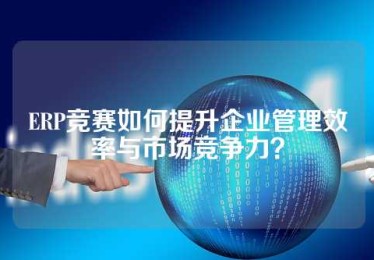 ERP竞赛如何提升企业管理效率与市场竞争力？