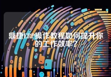 鼎捷ERP操作教程如何提升你的工作效率？