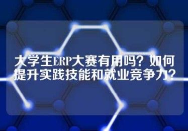大学生ERP大赛有用吗？如何提升实践技能和就业竞争力？