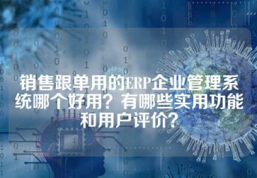 销售跟单用的ERP企业管理系统哪个好用？有哪些实用功能和用户评价？