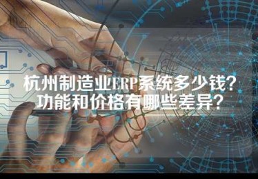 杭州制造业ERP系统多少钱？功能和价格有哪些差异？