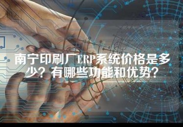 南宁印刷厂ERP系统价格是多少？有哪些功能和优势？