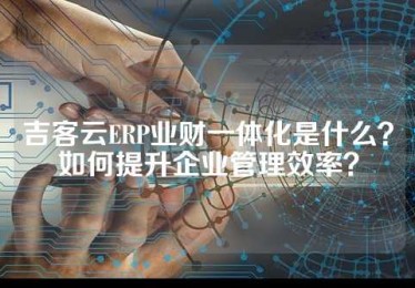 吉客云ERP业财一体化是什么？如何提升企业管理效率？
