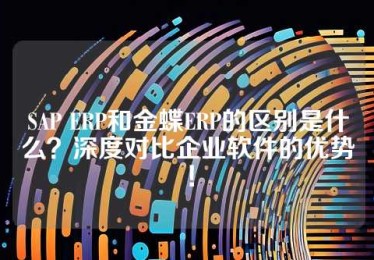 SAP ERP和金蝶ERP的区别是什么？深度对比企业软件的优势！