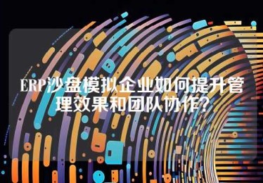 ERP沙盘模拟企业如何提升管理效果和团队协作？