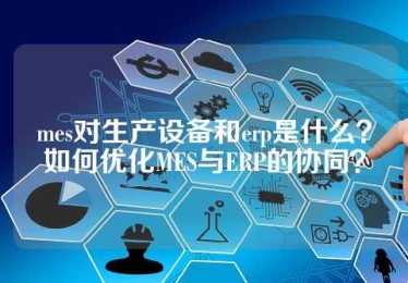 mes对生产设备和erp是什么？如何优化MES与ERP的协同？