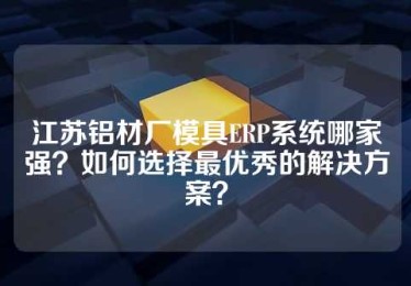 江苏铝材厂模具ERP系统哪家强？如何选择最优秀的解决方案？