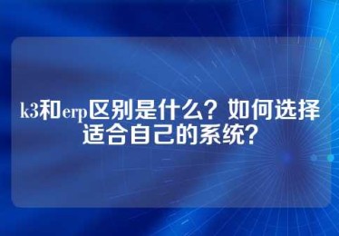 k3和erp区别是什么？如何选择适合自己的系统？