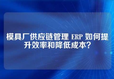 模具厂供应链管理 ERP 如何提升效率和降低成本？