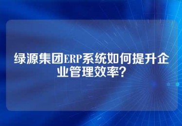 绿源集团ERP系统如何提升企业管理效率？