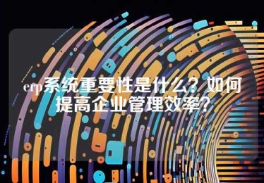 erp系统重要性是什么？如何提高企业管理效率？