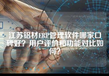江苏铝材ERP管理软件哪家口碑好？用户评价和功能对比如何？