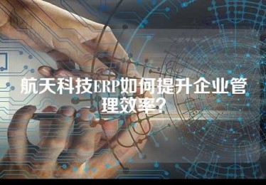 航天科技ERP如何提升企业管理效率？