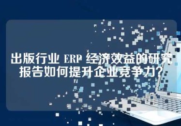 出版行业 ERP 经济效益的研究报告如何提升企业竞争力？