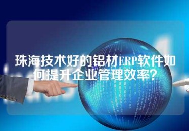 珠海技术好的铝材ERP软件如何提升企业管理效率？
