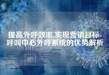 提高外呼效率,实现营销目标-呼叫中心外呼系统的优势解析