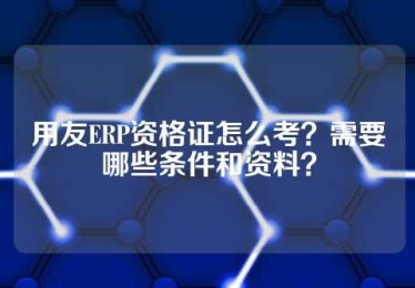 用友ERP资格证怎么考？需要哪些条件和资料？