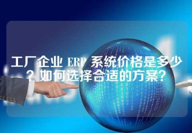 工厂企业 ERP 系统价格是多少？如何选择合适的方案？