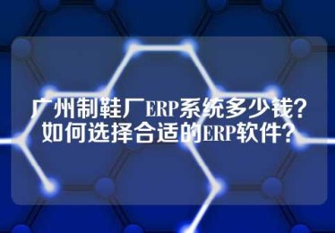 广州制鞋厂ERP系统多少钱？如何选择合适的ERP软件？