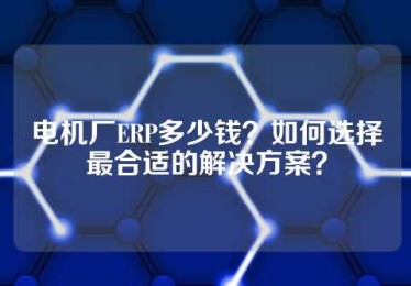 电机厂ERP多少钱？如何选择最合适的解决方案？
